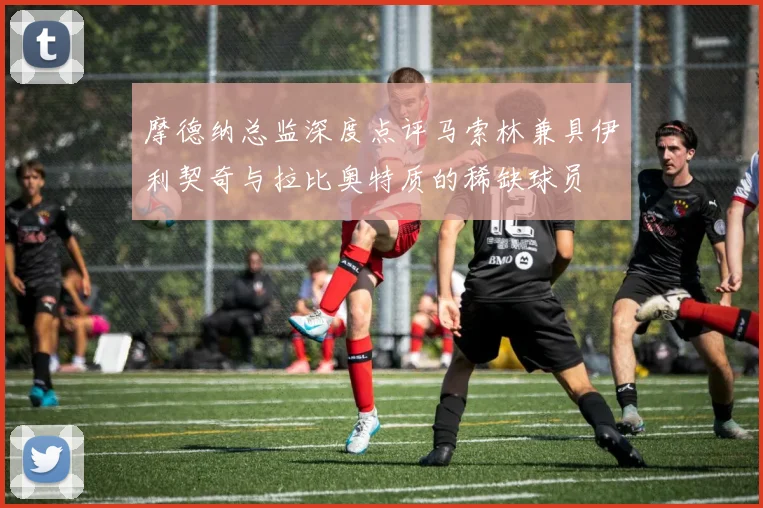 摩德纳总监深度点评马索林兼具伊利契奇与拉比奥特质的稀缺球员