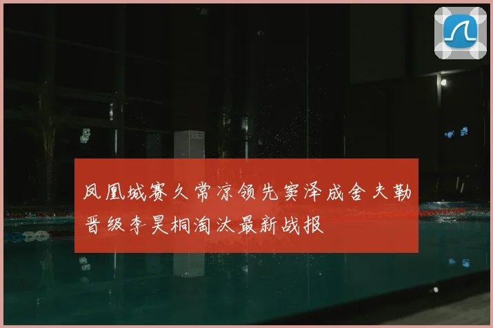 凤凰城赛久常凉领先窦泽成舍夫勒晋级李昊桐淘汰最新战报