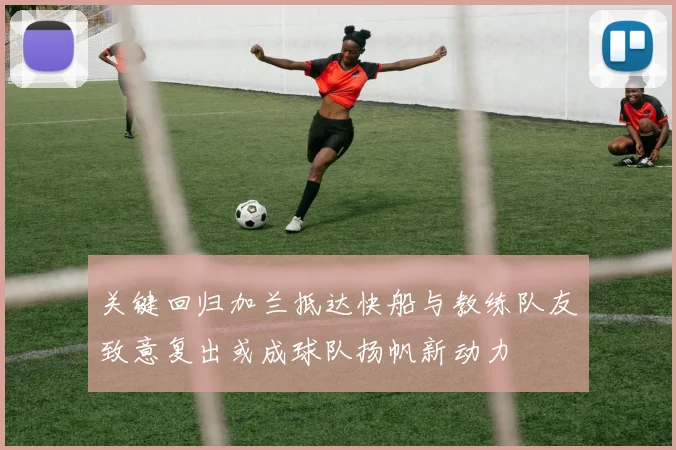 关键回归加兰抵达快船与教练队友致意复出或成球队扬帆新动力