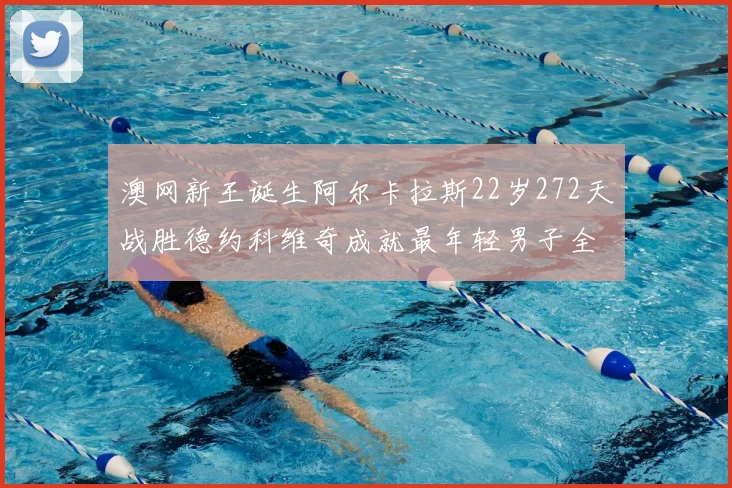 澳网新王诞生阿尔卡拉斯22岁272天战胜德约科维奇成就最年轻男子全满贯