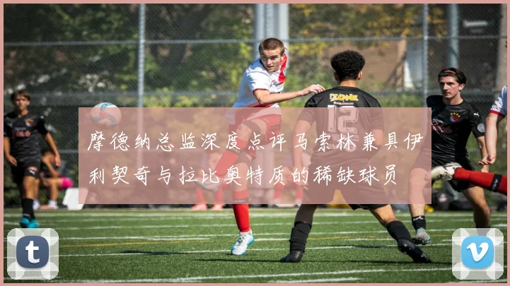 摩德纳总监深度点评马索林兼具伊利契奇与拉比奥特质的稀缺球员